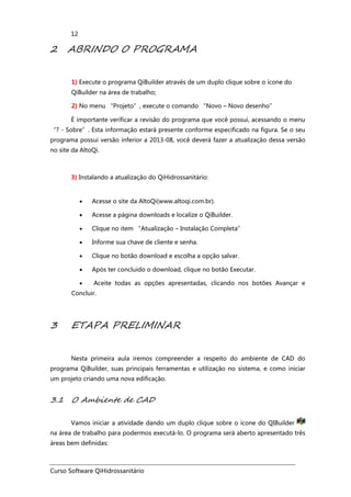 Curso Software QiHidrossanitário
12
2 ABRINDO O PROGRAMA
1) Execute o programa QiBuilder através de um duplo clique sobre o ícone do
QiBuilder na área de trabalho;
2) No menu “Projeto”, execute o comando “Novo – Novo desenho”
É importante verificar a revisão do programa que você possui, acessando o menu
“? - Sobre”. Esta informação estará presente conforme especificado na figura. Se o seu
programa possui versão inferior a 2013-08, você deverá fazer a atualização dessa versão
no site da AltoQi.
3) Instalando a atualização do QiHidrossanitário:
• Acesse o site da AltoQi(www.altoqi.com.br).
• Acesse a página downloads e localize o QiBuilder.
• Clique no item “Atualização – Instalação Completa”
• Informe sua chave de cliente e senha.
• Clique no botão download e escolha a opção salvar.
• Após ter concluído o download, clique no botão Executar.
• Aceite todas as opções apresentadas, clicando nos botões Avançar e
Concluir.
3 ETAPA PRELIMINAR
Nesta primeira aula iremos compreender a respeito do ambiente de CAD do
programa QiBuilder, suas principais ferramentas e utilização no sistema, e como iniciar
um projeto criando uma nova edificação.
3.1 O Ambiente de CAD
Vamos iniciar a atividade dando um duplo clique sobre o ícone do QIBuilder
na área de trabalho para podermos executá-lo. O programa será aberto apresentado três
áreas bem definidas:
 