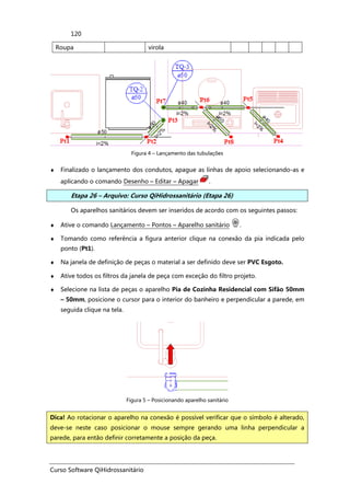 Curso Software QiHidrossanitário
120
Roupa virola
Figura 4 – Lançamento das tubulações
♦ Finalizado o lançamento dos condutos, apague as linhas de apoio selecionando-as e
aplicando o comando Desenho – Editar – Apagar .
Etapa 26 – Arquivo: Curso QiHidrossanitário (Etapa 26)
Os aparelhos sanitários devem ser inseridos de acordo com os seguintes passos:
♦ Ative o comando Lançamento – Pontos – Aparelho sanitário .
♦ Tomando como referência a figura anterior clique na conexão da pia indicada pelo
ponto (Pt1).
♦ Na janela de definição de peças o material a ser definido deve ser PVC Esgoto.
♦ Ative todos os filtros da janela de peça com exceção do filtro projeto.
♦ Selecione na lista de peças o aparelho Pia de Cozinha Residencial com Sifão 50mm
– 50mm, posicione o cursor para o interior do banheiro e perpendicular a parede, em
seguida clique na tela.
Figura 5 – Posicionando aparelho sanitário
Dica! Ao rotacionar o aparelho na conexão é possível verificar que o símbolo é alterado,
deve-se neste caso posicionar o mouse sempre gerando uma linha perpendicular a
parede, para então definir corretamente a posição da peça.
 