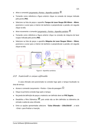 Curso Software QiHidrossanitário
121
♦ Ative o comando Lançamento –Pontos – Aparelho sanitário .
♦ Tomando como referência a figura anterior clique na conexão do tanque indicada
pelo ponto (Pt4).
♦ Selecione na lista de peças o aparelho Tanque de Lavar Roupa DN 40mm - 40mm,
posicione o cursor para o interior do banheiro e perpendicular a parede, em seguida
clique na tela.
♦ Ative novamente o comando Lançamento – Pontos – Aparelho sanitário .
♦ Tomando como referência a figura anterior clique na conexão da máquina de lavar
roupas indicada pelo ponto (Pt8).
♦ Selecione na lista de peças o aparelho Máquina de Lavar Roupas 50mm – 50mm,
posicione o cursor para o interior do banheiro e perpendicular a parede, em seguida
clique na tela.
Figura 6 – Aparelhos sanitários
2.3 Inserindo a caixa sifonada
A caixa sifonada será posicionada na conexão logo após o tanque localizado na
área de serviço.
♦ Acesse o comando Lançamento – Pontos – Caixa de passagem .
♦ Clique na primeira conexão logo após o tanque.
♦ Na janela de definição de peças o material a ser definido deve ser PVC Esgoto.
♦ Desabilite o filtro Diâmetros , pois ainda não se têm definidos os diâmetros de
entrada e saída da caixa sifonada.
♦ Entre as opções apresentadas selecione “Caixa Sifonada – 150x150x50”, e tecle
<Enter> para finalizar a inserção.
 