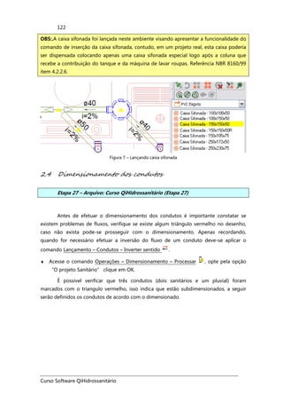 Curso Software QiHidrossanitário
122
Figura 7 – Lançando caixa sifonada
2.4 Dimensionamento dos condutos
Etapa 27 – Arquivo: Curso QiHidrossanitário (Etapa 27)
Antes de efetuar o dimensionamento dos condutos é importante constatar se
existem problemas de fluxos, verifique se existe algum triângulo vermelho no desenho,
caso não exista pode-se prosseguir com o dimensionamento. Apenas recordando,
quando for necessário efetuar a inversão do fluxo de um conduto deve-se aplicar o
comando Lançamento – Condutos – Inverter sentido .
♦ Acesse o comando Operações – Dimensionamento – Processar , opte pela opção
“O projeto Sanitário” clique em OK.
É possível verificar que três condutos (dois sanitários e um pluvial) foram
marcados com o triangulo vermelho, isso indica que estão subdimensionados, a seguir
serão definidos os condutos de acordo com o dimensionado.
OBS:.A caixa sifonada foi lançada neste ambiente visando apresentar a funcionalidade do
comando de inserção da caixa sifonada, contudo, em um projeto real, esta caixa poderia
ser dispensada colocando apenas uma caixa sifonada especial logo após a coluna que
recebe a contribuição do tanque e da máquina de lavar roupas. Referência NBR 8160/99
item 4.2.2.6.
 
