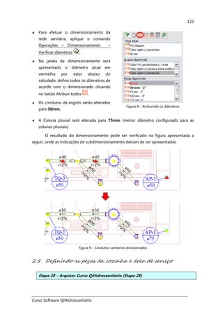 Curso Software QiHidrossanitário
123
♦ Para efetuar o dimensionamento da
rede sanitária, aplique o comando
Operações – Dimensionamento –
Verificar diâmetros .
♦ Na janela de dimensionamento será
apresentado o diâmetro atual em
vermelho por estar abaixo do
calculado, defina todos os diâmetros de
acordo com o dimensionado clicando
no botão Atribuir todos .
♦ Os condutos de esgoto serão alterados
para 50mm.
Figura 8 – Atribuindo os diâmetros
♦ A Coluna pluvial será alterada para 75mm (menor diâmetro configurado para as
colunas pluviais).
O resultado do dimensionamento pode ser verificado na figura apresentada a
seguir, onde as indicações de subdimensionamento deixam de ser apresentadas.
Figura 9 – Condutos sanitários dimesionados
2.5 Definindo as peças da cozinha e área de serviço
Etapa 28 – Arquivo: Curso QiHidrossanitário (Etapa 28)
 
