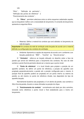 Curso Software QiHidrossanitário
126
“Filtro”, “Definição do perímetro”,
“Definição dos pontos de referência” e
“Posicionamento dos condutos”.
Os “Filtros” permitem selecionar entre os vários esquemas cadastrados aqueles
que se enquadram melhor com a necessidade do lançamento. O comando de lançamento
apresenta os seguintes filtros:
Figura 12 – Lançamento automático sanitário
• Materiais: Define o material do conduto que será adotado no lançamento da
rede de esgoto.
• Ambiente: Apresenta as opções de esquemas de acordo com o ambiente a ser
lançado, podendo ser “BWC”, “Cozinha” ou “Área de serviço”.
O ”Perímetro” refere-se ao traçado efetuado no desenho sobre a face da
parede que servirá de referência para o lançamento dos condutos. No caso da rede
sanitária o ponto final do perímetro deverá ser o mesmo que o ponto inicial.
O “Ponto de referência” é o local clicado para projetar a posição de um
aparelho sanitário. Ao definir um ponto de referência, a posição do aparelho será
projetada perpendicularmente a parede até a posição configurada para o mesmo. A
posição final do aparelho poderá ser projetada em um ponto interno ou externo da
parede, ou até mesmo no ponto de referência clicado, isso dependerá do tipo de
aparelho lançado.
Normalmente lavatórios são projetados a 5 cm dentro da parede, vaso sanitário a
30cm fora da parede, chuveiro e caixas sifonadas na posição do clique.
O “Posicionamento do conduto” normalmente será dado por dois caminhos,
tomando como referência o ponto inicial e final estabelecido para o trecho em
lançamento.
Importante! Os condutos da rede de ventilação serão lançados de acordo com o material
definido na configuração dos condutos de ventilação.
 