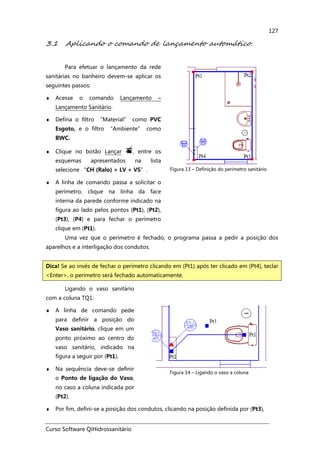Curso Software QiHidrossanitário
127
3.1 Aplicando o comando de lançamento automático.
Para efetuar o lançamento da rede
sanitárias no banheiro devem-se aplicar os
seguintes passos:
♦ Acesse o comando Lançamento –
Lançamento Sanitário.
♦ Defina o filtro “Material” como PVC
Esgoto, e o filtro “Ambiente” como
BWC.
♦ Clique no botão Lançar , entre os
esquemas apresentados na lista
selecione “CH (Ralo) + LV + VS”.
♦ A linha de comando passa a solicitar o
perímetro, clique na linha da face
interna da parede conforme indicado na
figura ao lado pelos pontos (Pt1), (Pt2),
(Pt3), (P4) e para fechar o perímetro
clique em (Pt1).
Figura 13 – Definição do perímetro sanitário
Uma vez que o perímetro é fechado, o programa passa a pedir a posição dos
aparelhos e a interligação dos condutos.
Ligando o vaso sanitário
com a coluna TQ1:
♦ A linha de comando pede
para definir a posição do
Vaso sanitário, clique em um
ponto próximo ao centro do
vaso sanitário, indicado na
figura a seguir por (Pt1).
♦ Na sequência deve-se definir
o Ponto de ligação do Vaso,
no caso a coluna indicada por
(Pt2).
Figura 14 – Ligando o vaso a coluna
♦ Por fim, defini-se a posição dos condutos, clicando na posição definida por (Pt3),
Dica! Se ao invés de fechar o perímetro clicando em (Pt1) após ter clicado em (Pt4), teclar
<Enter>, o perímetro será fechado automaticamente.
 