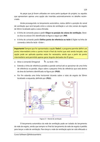 Curso Software QiHidrossanitário
129
As peças que já foram utilizadas em outra parte qualquer do projeto, ou aquelas
que apresentam apenas uma opção são inseridas automaticamente no detalhe recém-
criado.
Ainda prosseguindo no lançamento automático, restou definir a posição do ramal
de ventilação que será lançado entre a coluna de ventilação e um dos ramais de esgoto
de 50mm localizado após a caixa sifonada.
♦ A linha de comando passa a pedir Clique na posição da coluna de ventilação. Deve-
se clica na coluna CV1 identificada na figura a seguir por (Pt9)
♦ A linha de comando pedirá Defina ponto de referência ou tecle I. Digite na linha de
comando a letra I e tecle <Enter>.
♦ Ative o comando Ortogonal ou tecle <F8>.
♦ Estenda a linha de referência paralela a parede vertical até se aproximar de uma linha
de referência na parede, clique sobre a pequena linha de referência que está dentro
da área do banheiro identificada na figura por (Pt10).
♦ Por fim estenda uma linha horizontal clicando sobre o tubo de esgoto de 50mm
localizado a esquerda, definido por (Pt11).
Figura 17 – Ramal de ventilação
O lançamento automático da rede de ventilação pode ser isolado do lançamento
da rede de esgoto, sendo que sempre no final do lançamento da rede de esgoto é pedido
para lançar a rede de ventilação. Para lançar a rede de ventilação após ter sido efetuado o
Importante! Sempre que for apresentada a opção Tecle I, o programa permite definir um
ponto intermediário entre o ponto inicial e final do trecho que está sendo lançado, esta
opção pode ser aplicada quantas vezes for necessária, sendo que a partir do ponto
intermediário será permitido apenas gerar ângulos derivados de 45 graus.
 