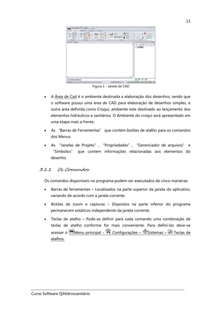 Curso Software QiHidrossanitário
13
Figura 1 - Janela de CAD
• A Área de Cad é o ambiente destinada a elaboração dos desenhos, sendo que
o software possui uma área de CAD para elaboração de desenhos simples, e
outra área definida como Croqui, ambiente este destinado ao lançamento dos
elementos hidráulicos e sanitários. O Ambiente do croqui será apresentado em
uma etapa mais a frente.
• As “Barras de Ferramentas” que contém botões de atalho para os comandos
dos Menus.
• As “Janelas de Projeto”, “Propriedades”, “Gerenciador de arquivos” e
“Símbolos” que contem informações relacionadas aos elementos do
desenho.
3.1.1 Os Comandos
Os comandos disponíveis no programa podem ser executados de cinco maneiras:
• Barras de ferramentas – Localizados na parte superior da janela do aplicativo,
variando de acordo com a janela corrente.
• Botões de zoom e capturas – Dispostos na parte inferior do programa
permanecem estáticos independente da janela corrente.
• Teclas de atalho – Pode-se definir para cada comando uma combinação de
teclas de atalho conforme for mais conveniente. Para defini-las deve-se
acessar o Menu principal - Configurações – Sistemas – Teclas de
atalhos.
 