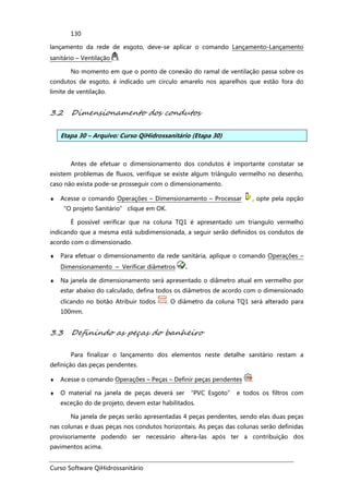 Curso Software QiHidrossanitário
130
lançamento da rede de esgoto, deve-se aplicar o comando Lançamento-Lançamento
sanitário – Ventilação .
No momento em que o ponto de conexão do ramal de ventilação passa sobre os
condutos de esgoto, é indicado um circulo amarelo nos aparelhos que estão fora do
limite de ventilação.
3.2 Dimensionamento dos condutos
Etapa 30 – Arquivo: Curso QiHidrossanitário (Etapa 30)
Antes de efetuar o dimensionamento dos condutos é importante constatar se
existem problemas de fluxos, verifique se existe algum triângulo vermelho no desenho,
caso não exista pode-se prosseguir com o dimensionamento.
♦ Acesse o comando Operações – Dimensionamento – Processar , opte pela opção
“O projeto Sanitário” clique em OK.
É possível verificar que na coluna TQ1 é apresentado um triangulo vermelho
indicando que a mesma está subdimensionada, a seguir serão definidos os condutos de
acordo com o dimensionado.
♦ Para efetuar o dimensionamento da rede sanitária, aplique o comando Operações –
Dimensionamento – Verificar diâmetros .
♦ Na janela de dimensionamento será apresentado o diâmetro atual em vermelho por
estar abaixo do calculado, defina todos os diâmetros de acordo com o dimensionado
clicando no botão Atribuir todos . O diâmetro da coluna TQ1 será alterado para
100mm.
3.3 Definindo as peças do banheiro
Para finalizar o lançamento dos elementos neste detalhe sanitário restam a
definição das peças pendentes.
♦ Acesse o comando Operações – Peças – Definir peças pendentes .
♦ O material na janela de peças deverá ser “PVC Esgoto” e todos os filtros com
exceção do de projeto, devem estar habilitados.
Na janela de peças serão apresentadas 4 peças pendentes, sendo elas duas peças
nas colunas e duas peças nos condutos horizontais. As peças das colunas serão definidas
provisoriamente podendo ser necessário altera-las após ter a contribuição dos
pavimentos acima.
 