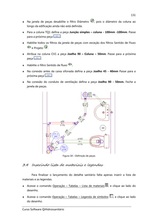 Curso Software QiHidrossanitário
131
♦ Na janela de peças desabilite o filtro Diâmetro , pois o diâmetro da coluna ao
longo da edificação ainda não está definida.
♦ Para a coluna TQ1 defina a peça Junção simples – coluna - 100mm -100mm. Passe
para a próxima peça .
♦ Habilite todos os filtros da janela de peças com exceção dos filtros Sentido de Fluxo
e Projeto .
♦ Atribua na coluna CV1 a peça Joelho 90 – Coluna – 50mm. Passe para a próxima
peça .
♦ Habilite o filtro Sentido de fluxo .
♦ Na conexão antes da caixa sifonada defina a peça Joelho 45 - 40mm Passe para a
próxima peça .
♦ Na conexão do conduto de ventilação defina a peça Joelho 90 - 50mm. Feche a
janela de peças.
Figura 18 – Definição de peças
3.4 Inserindo lista de materiais e legendas
Para finalizar o lançamento do detalhe sanitário falta apenas inserir a lista de
materiais e as legendas.
♦ Acesse o comando Operação – Tabelas – Lista de materiais , e clique ao lado do
desenho.
♦ Acesse o comando Operação – Tabelas – Legenda de símbolos , e clique ao lado
do desenho.
 