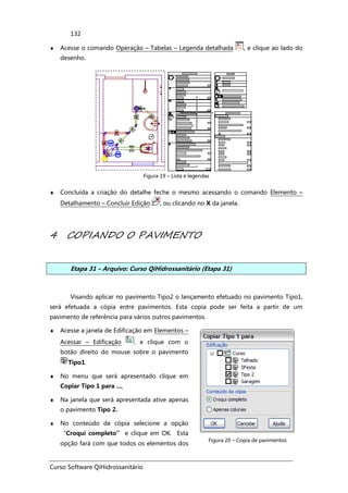 Curso Software QiHidrossanitário
132
♦ Acesse o comando Operação – Tabelas – Legenda detalhada , e clique ao lado do
desenho.
Figura 19 – Lista e legendas
♦ Concluída a criação do detalhe feche o mesmo acessando o comando Elemento –
Detalhamento – Concluir Edição , ou clicando no X da janela.
4 COPIANDO O PAVIMENTO
Etapa 31 – Arquivo: Curso QiHidrossanitário (Etapa 31)
Visando aplicar no pavimento Tipo2 o lançamento efetuado no pavimento Tipo1,
será efetuada a cópia entre pavimentos. Esta copia pode ser feita a partir de um
pavimento de referência para vários outros pavimentos.
♦ Acesse a janela de Edificação em Elementos –
Acessar – Edificação , e clique com o
botão direito do mouse sobre o pavimento
Tipo1.
♦ No menu que será apresentado clique em
Copiar Tipo 1 para ...,
♦ Na janela que será apresentada ative apenas
o pavimento Tipo 2.
♦ No conteúdo de cópia selecione a opção
“Croqui completo” e clique em OK. Esta
opção fará com que todos os elementos dos
Figura 20 – Copia de pavimentos
 