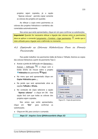 Curso Software QiHidrossanitário
133
projetos sejam copiados, já a opção
“Apenas colunas” permite copiar somente
as colunas dos projetos em questão.
Ao efetuar a copia entre pavimentos as
colunas dos projetos hidráulicos e sanitários são
conectadas automaticamente.
Nos avisos que serão apresentados, clique em sim para confirmar as substituições.
4.1 Copiando as Colunas Hidráulicas Para os Demais
Pavimentos
Para poder trabalhar nos pavimentos Salão de festas e Telhado, faremos as copias
das colunas hidráulicas a partir do pavimento Tipo 2.
♦ Acesse a janela de Edificação em Elementos –
Acessar – Edificação , e clique com o
botão direito do mouse sobre o projeto
Hidráulico do pavimento Tipo2.
♦ No menu que será apresentado clique em
Copiar Hidráulico para ...,
♦ Na janela que será apresentada ative as
opções Telhado e SFesta.
♦ No conteúdo de cópia selecione a opção
“Apenas colunas” e clique em OK. Esta
opção fará com que todas as colunas dos
projetos sejam copiadas.
Nos avisos que serão apresentados,
clique em “Sim” para confirmar as
substituições.
Figura 21 – Copia de pavimentos
♦ Clique em OK, para concluir o comando.
Etapa 32 – Arquivo: Curso QiHidrossanitário (Etapa 32)
Importante! Quando for necessário efetuar a ligação das colunas entre os pavimentos
deve-se aplicar o comando Lançamento – Conduto – Ligar pavimentos , sendo que o
tubo utilizado para a ligação será o definindo no momento.
 