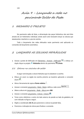 Curso Software QiHidrossanitário
134
Aula 9 - Lançando a rede no
pavimento Salão de Festa
1 INICIANDO O PROJETO
No pavimento salão de festa, a alimentação das peças hidráulicas não será feita
através de um hidrômetro individual, sendo assim será necessário lançar as colunas que
abastecerão o banheiro e a pia da cozinha.
Todo o lançamento das redes efetuados neste pavimento será aplicando os
comandos de lançamento automático.
2 LANÇANDO AS COLUNAS HIDRÁULICAS
♦ Acesse a janela de Edificação em Elementos – Acessar – Edificação , e efetue um
duplo clique no projeto Hidráulico dentro do pavimento S.Festa.
2.1 Coluna na cozinha do salão
A seguir será lançada a coluna hidráulica que ira abastecer a cozinha.
♦ Efetue um zoom na região da cozinha próximo ao lavatório aplicando o comando
Zoom .
♦ Ative a ferramenta de captura Ponto relativo .
♦ Acesse o comando Lançamento – Rede – Rede e defina a rede como .
♦ Altere a altura em Lançamento – Rede – Altura para 300.
♦ Acesse o comando Lançamento – Coluna – Coluna .
♦ Tome como referência o centro do lado externo da parede ao lado da geladeira, tal
com indicado na figura a seguir.
♦ Digite a coordenada (10, 0) para posicionar a coluna na parede falsa.
♦ Posicione a indicação da coluna para finalizar o comando.
 