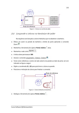 Curso Software QiHidrossanitário
135
Figura 1 – Coluna na cozinha do salão
2.2 Lançando a coluna no banheiro do salão
Na sequência será lançada a coluna hidráulica que ira abastecer o banheiro.
♦ Efetue um zoom na parede do banheiro a direita da porta aplicando o comando
Zoom .
♦ Mantenha a ferramenta de captura Ponto relativo ativa.
♦ Mantenha a rede como .
♦ A altura deve permanecer 300.
♦ Acesse o comando Lançamento – Coluna – Coluna .
♦ Tome como referência o centro do lado externo da parede ao lado da porta, tal com
indicado na figura a seguir.
♦ Digite a coordenada (0, -10) para posicionar a coluna na parede.
♦ Posicione a indicação da coluna para finalizar o comando.
Figura 2 – Coluna hidráulica do banheiro
♦ Desligue a ferramenta de captura Ponto relativo .
 