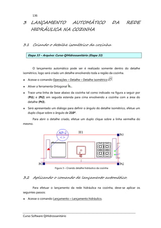 Curso Software QiHidrossanitário
136
3 LANÇAMENTO AUTOMÁTICO DA REDE
HIDRÁULICA NA COZINHA
3.1 Criando o detalhe isométrico da cozinha
Etapa 33 – Arquivo: Curso QiHidrossanitário (Etapa 33)
O lançamento automático pode ser é realizado somente dentro do detalhe
isométrico, logo será criado um detalhe envolvendo toda a região da cozinha.
♦ Acesse o comando Operações – Detalhe – Detalhe isométrico .
♦ Ativer a ferramenta Ortogonal .
♦ Trace uma linha de base abaixo da cozinha tal como indicado na figura a seguir por
(Pt1) e (Pt2) em seguida estenda para cima envolvendo a cozinha com a área do
detalhe (Pt3).
♦ Será apresentado um diálogo para definir o ângulo do detalhe isométrico, efetue um
duplo clique sobre o ângulo de 210º.
Para abrir o detalhe criado, efetue um duplo clique sobre a linha vermelha do
mesmo.
Figura 3 – Criando detalhe hidráulico da cozinha
3.2 Aplicando o comando de lançamento automático.
Para efetuar o lançamento da rede hidráulica na cozinha, deve-se aplicar os
seguintes passos:
♦ Acesse o comando Lançamento – Lançamento hidráulico,
 