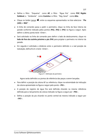 Curso Software QiHidrossanitário
137
♦ Defina o filtro “Esquema” como AF, o filtro “Água fria” como PVC Rígido
Soldável, o “Ambiente” como Cozinha e o filtro “Reg. Geral” como Alto.
♦ Clique no botão Lançar , entre os esquemas apresentados na lista selecione “Pia
(105) + RGC”.
♦ A linha de comando passa a pedir o perímetro, clique na linha da face interna da
parede conforme indicado pelos pontos (Pt1), (Pt2) e (Pt3) na figura a seguir. Após
definir o último ponto tecle <Enter>.
♦ Será solicitado na linha de comando para definir o lado de deslocamento, clique no
lado de fora da cozinha próximo a pia (Pt4) para projetar o perímetro no interior da
parede.
♦ Em seguida é solicitada a distância entre o perímetro definido e a real posição da
tubulação, defina 5 cm e tecle <Enter>.
Figura 4 – Definição do perímetro
Agora serão definidos os pontos de referência das peças a serem lançadas.
♦ Para definir a posição da coluna AF ou referência, clique na extremidade da indicação
da coluna apresentada na figura a seguir pelo ponto <Pt5>.
♦ A posição do registro de água fria será definida clicando na mesma referência
definida para o lançamento da coluna indicado na figura a seguir por <Pt6>.
♦ Defina a posição da pia clicando no ponto central da mesma indicado a seguir por
<Pt7>.
 