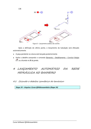 Curso Software QiHidrossanitário
138
Figura 5 – Lançamento autático da cozinha
Após a definição do último ponto, o lançamento da tubulação será efetuado
automaticamente.
♦ A peça pendente na coluna será lançada posteriormente.
♦ Feche o detalhe acessando o comando Elemento – Detalhamento – Concluir Edição
, ou clicando no X da janela.
4 LANÇAMENTO AUTOMÁTICO DA REDE
HIDRÁULICA NO BANHEIRO
4.1 Criando o detalhe isométrico do banheiro
Etapa 34 – Arquivo: Curso QiHidrossanitário (Etapa 34)
 