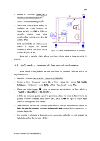 Curso Software QiHidrossanitário
139
♦ Acesse o comando Operações –
Detalhe – Detalhe isométrico .
♦ Ativer a ferramenta Ortogonal .
♦ Trace uma linha de base abaixo do
banheiro tal como indicado na
figura ao lado por (Pt1) e (Pt2) em
seguida estenda para cima
envolvendo a cozinha com a área do
detalhe (Pt3).
♦ Será apresentado um diálogo para
definir o ângulo do detalhe
isométrico, efetue um duplo clique
sobre o ângulo de 30º.
Figura 6 – Criando detalhe hidráulico do banheiro
Para abrir o detalhe criado, efetue um duplo clique sobre a linha vermelha do
mesmo.
4.2 Aplicando o comando de lançamento automático.
Para efetuar o lançamento da rede hidráulica no banheiro, deve-se aplicar os
seguintes passos:
♦ Acesse o comando Lançamento – Lançamento hidráulico,
♦ Defina o filtro “Esquema” como AF, o filtro “Água fria” como PVC Rígido
Soldável, o “Ambiente” como BWC e o filtro “Reg. Geral” como Alto.
♦ Clique no botão Lançar , entre os esquemas apresentados na lista selecione
“LV(60) + VScx (15cm) + RG (ABNT)”.
♦ A linha de comando passa a pedir o perímetro, clique na linha da face interna da
parede conforme indicado pelos pontos (Pt1), (Pt2) e (Pt3) na figura a seguir. Após
definir o último ponto tecle <Enter>.
♦ Será solicitado na linha de comando para definir o lado de deslocamento, clique no
lado de fora do banheiro próximo ao lavatório (Pt4) para projetar o perímetro no
interior da parede.
♦ Em seguida é solicitada a distância entre o perímetro definido e a real posição da
tubulação, defina 5 cm e tecle <Enter>.
 