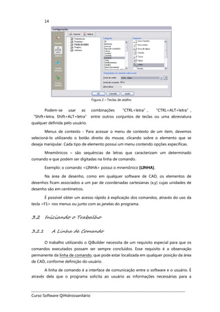 Curso Software QiHidrossanitário
14
Figura 2 – Teclas de atalho
Podem-se usar as combinações “CTRL+letra”, “CTRL+ALT+letra”,
“Shift+letra, Shift+ALT+letra” entre outros conjuntos de teclas ou uma abreviatura
qualquer definida pelo usuário.
Menus de contexto - Para acessar o menu de contexto de um item, devemos
selecioná-lo utilizando o botão direito do mouse, clicando sobre o elemento que se
deseja manipular. Cada tipo de elemento possui um menu contendo opções específicas.
Mnemônicos – são sequências de letras que caracterizam um determinado
comando e que podem ser digitadas na linha de comando.
Exemplo: o comando <LINHA> possui o mnemônico [LINHA].
Na área de desenho, como em qualquer software de CAD, os elementos de
desenhos ficam associados a um par de coordenadas cartesianas (x,y) cujas unidades de
desenho são em centímetros.
É possível obter um acesso rápido à explicação dos comandos, através do uso da
tecla <F1> nos menus ou junto com as janelas do programa.
3.2 Iniciando o Trabalho
3.2.1 A Linha de Comando
O trabalho utilizando o QiBuilder necessita de um requisito especial para que os
comandos executados possam ser sempre concluídos. Esse requisito é a observação
permanente da linha de comando, que pode estar localizada em qualquer posição da área
de CAD, conforme definição do usuário.
A linha de comando é a interface de comunicação entre o software e o usuário. É
através dela que o programa solicita ao usuário as informações necessárias para a
 