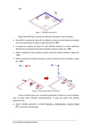 Curso Software QiHidrossanitário
140
Figura 7 – Definição do perímetro
Agora serão definidos os pontos de referência das peças a serem lançadas.
♦ Para definir a posição da coluna AF ou referência, clique na extremidade da indicação
da coluna apresentada na figura a seguir pelo ponto <Pt5>.
♦ A posição do registro de água fria será definida clicando na mesma referência
definida para o lançamento da coluna indicado na figura a seguir por <Pt6>.
♦ Defina a posição do vaso clicando no ponto central do mesmo indicado a seguir por
<Pt7>.
♦ Defina a posição do lavatório clicando no ponto central do mesmo indicado a seguir
por <Pt8>.
Figura 8 – Lançamento autático do banheiro
Como já haviam peças com as mesmas geometrias inseridas em outros detalhes,
aqui as peças foram definida automaticamente. A peça da coluna será definida
posteriormente.
♦ Feche o detalhe acessando o comando Elemento – Detalhamento – Concluir Edição
, ou clicando no X da janela.
 