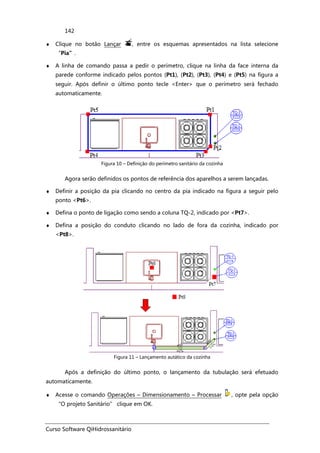 Curso Software QiHidrossanitário
142
♦ Clique no botão Lançar , entre os esquemas apresentados na lista selecione
“Pia”.
♦ A linha de comando passa a pedir o perímetro, clique na linha da face interna da
parede conforme indicado pelos pontos (Pt1), (Pt2), (Pt3), (Pt4) e (Pt5) na figura a
seguir. Após definir o último ponto tecle <Enter> que o perímetro será fechado
automaticamente.
Figura 10 – Definição do perímetro sanitário da cozinha
Agora serão definidos os pontos de referência dos aparelhos a serem lançadas.
♦ Definir a posição da pia clicando no centro da pia indicado na figura a seguir pelo
ponto <Pt6>.
♦ Defina o ponto de ligação como sendo a coluna TQ-2, indicado por <Pt7>.
♦ Defina a posição do conduto clicando no lado de fora da cozinha, indicado por
<Pt8>.
Figura 11 – Lançamento autático da cozinha
Após a definição do último ponto, o lançamento da tubulação será efetuado
automaticamente.
♦ Acesse o comando Operações – Dimensionamento – Processar , opte pela opção
“O projeto Sanitário” clique em OK.
 