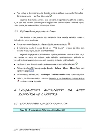 Curso Software QiHidrossanitário
143
♦ Para efetuar o dimensionamento da rede sanitária, aplique o comando Operações –
Dimensionamento – Verificar diâmetros .
Na janela de dimensionamento será apresentado apenas um problema na coluna
TQ-3, pois não há mais contribuição de esgoto nela, contudo como a mesma seguirá
como ventilação, será mantido o diâmetro de 50mm.
5.3 Definindo as peças da cozinha
Para finalizar o lançamento dos elementos neste detalhe sanitário restam a
definição das peças pendentes.
♦ Acesse o comando Operações – Peças – Definir peças pendentes .
♦ O material na janela de peças deverá ser “PVC Esgoto” e todos os filtros com
exceção do de projeto, devem estar habilitados.
Na janela de peças serão apresentadas 2 peças pendentes, sendo elas duas peças
nas colunas. As peças das colunas serão definidas provisoriamente podendo ser
necessário altera-las posteriormente, pois o projeto ainda não está finalizado.
♦ Habilite todos os filtros da janela de peças com exceção dos filtros Projeto .
♦ Atribua na coluna TQ2 a peça Junção Simples – Coluna – 50mm – 50mm. Passe para
a próxima peça .
♦ Na coluna TQ3 defina a peça Luva simples - Coluna - 50mm. Feche a janela de peças.
♦ Feche o detalhe acessando o comando Elemento – Detalhamento – Concluir Edição
, ou clicando no X da janela.
6 LANÇAMENTO AUTOMÁTICO DA REDE
SANITÁRIA NO BANHEIRO
6.1 Criando o detalhe sanitário do banheiro
Etapa 36 – Arquivo: Curso QiHidrossanitário (Etapa 36)
 