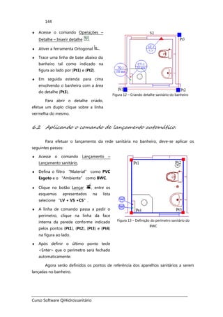 Curso Software QiHidrossanitário
144
♦ Acesse o comando Operações –
Detalhe – Inserir detalhe .
♦ Ativer a ferramenta Ortogonal .
♦ Trace uma linha de base abaixo do
banheiro tal como indicado na
figura ao lado por (Pt1) e (Pt2).
♦ Em seguida estenda para cima
envolvendo o banheiro com a área
do detalhe (Pt3).
Para abrir o detalhe criado,
efetue um duplo clique sobre a linha
vermelha do mesmo.
Figura 12 – Criando detalhe sanitário do banheiro
6.2 Aplicando o comando de lançamento automático.
Para efetuar o lançamento da rede sanitária no banheiro, deve-se aplicar os
seguintes passos:
♦ Acesse o comando Lançamento –
Lançamento sanitário,
♦ Defina o filtro “Material” como PVC
Esgoto e o “Ambiente” como BWC.
♦ Clique no botão Lançar , entre os
esquemas apresentados na lista
selecione “LV + VS +CS”.
♦ A linha de comando passa a pedir o
perímetro, clique na linha da face
interna da parede conforme indicado
pelos pontos (Pt1), (Pt2), (Pt3) e (Pt4)
na figura ao lado.
♦ Após definir o último ponto tecle
<Enter> que o perímetro será fechado
automaticamente.
Figura 13 – Definição do perímetro sanitário do
BWC
Agora serão definidos os pontos de referência dos aparelhos sanitários a serem
lançadas no banheiro.
 