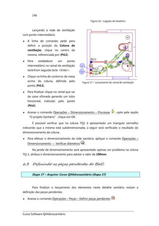Curso Software QiHidrossanitário
146
Figura 16 – Ligação do lavatório
Lançando a rede de ventilação
com ponto intermediário.
♦ A linha de comando pede para
definir a posição da Coluna de
ventilação, clique no centro da
mesma, referenciada por (Pt12).
♦ Para estabelecer um ponto
intermediário no ramal de ventilação
tecle I em seguida tecle <Enter>.
♦ Clique na linha de contorno da mesa
acima da coluna, definida pelo
ponto (Pt13).
♦ Para finalizar clique no ramal que sai
da caixa sifonada gerando um tubo
horizontal, indicado pelo ponto
(Pt14).
Figura 17 – Lançamento do ramal de ventilação
♦ Acesse o comando Operações – Dimensionamento – Processar , opte pela opção
“O projeto Sanitário” clique em OK.
É possível verificar que na coluna TQ1 é apresentado um triangulo vermelho
indicando que a mesma está subdimensionada, a seguir será verificado o resultado do
dimensionamento da coluna.
♦ Para efetuar o dimensionamento da rede sanitária, aplique o comando Operações –
Dimensionamento – Verificar diâmetros .
Na janela de dimensionamento será apresentado apenas um problema na coluna
TQ-1, atribua o dimensionamento para adotar o valor de 100mm.
6.3 Definindo as peças pendentes do BWC.
Etapa 37 – Arquivo: Curso QiHidrossanitário (Etapa 37)
Para finalizar o lançamento dos elementos neste detalhe sanitário restam a
definição das peças pendentes.
♦ Acesse o comando Operações – Peças – Definir peças pendentes .
 