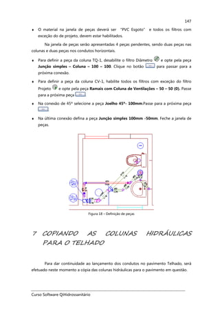 Curso Software QiHidrossanitário
147
♦ O material na janela de peças deverá ser “PVC Esgoto” e todos os filtros com
exceção do de projeto, devem estar habilitados.
Na janela de peças serão apresentadas 4 peças pendentes, sendo duas peças nas
colunas e duas peças nos condutos horizontais.
♦ Para definir a peça da coluna TQ-1, desabilite o filtro Diâmetro e opte pela peça
Junção simples – Coluna – 100 – 100. Clique no botão para passar para a
próxima conexão.
♦ Para definir a peça da coluna CV-1, habilite todos os filtros com exceção do filtro
Projeto e opte pela peça Ramais com Coluna de Ventilações – 50 – 50 (0). Passe
para a próxima peça .
♦ Na conexão de 45º selecione a peça Joelho 45º- 100mm.Passe para a próxima peça
.
♦ Na última conexão defina a peça Junção simples 100mm -50mm. Feche a janela de
peças.
Figura 18 – Definição de peças
7 COPIANDO AS COLUNAS HIDRÁULICAS
PARA O TELHADO
Para dar continuidade ao lançamento dos condutos no pavimento Telhado, será
efetuado neste momento a cópia das colunas hidráulicas para o pavimento em questão.
 