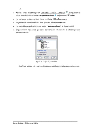 Curso Software QiHidrossanitário
148
♦ Acesse a janela de Edificação em Elementos – Acessar – Edificação , e clique com o
botão direito do mouse sobre o Projeto hidráulico do pavimento SFesta.
♦ No menu que será apresentado clique em Copiar Hidráulico para ...,
♦ Na janela que será apresentada ative apenas o pavimento Telhado.
♦ No conteúdo de cópia selecione a opção “Apenas colunas” e clique em OK.
♦ Clique em Sim nos avisos que serão apresentados relacionados a substituição dos
elementos atuais.
Figura 19 – Copia de pavimentos
Ao efetuar a copia entre pavimentos as colunas são conectadas automaticamente.
 
