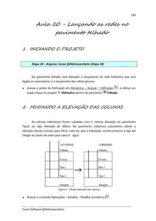 Curso Software QiHidrossanitário
149
Aula 10 - Lançando as redes no
pavimento telhado
1 INICIANDO O PROJETO
Etapa 38 – Arquivo: Curso QiHidrossanitário (Etapa 38)
No pavimento telhado será efetuado o lançamento da rede hidráulica que será
ligada ao reservatório, e o lançamento das calhas pluviais.
♦ Acesse a janela de Edificação em Elementos – Acessar – Edificação , e efetue um
duplo clique no projeto Hidráulico dentro do pavimento Telhado.
2 MUDANDO A ELEVAÇÃO DAS COLUNAS
As colunas hidráulicas foram copiadas com a mesma elevação do pavimento
Tipo2, ou seja, elevação de 300cm. No pavimento cobertura, precisamos alterar a
elevação dessas colunas para 10cm, cota em que a tubulação correrá próximo a laje até
chegar ao ponto de subir para caixa d’água.
Figura 1 – Mudar elevação das colunas
♦ Acesse o comando Operações – Detalhe – Detalhe isométrico .
 