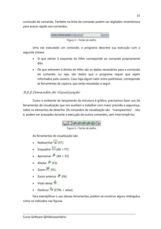 Curso Software QiHidrossanitário
15
conclusão do comando. Também na linha de comando podem ser digitados mnemônicos
para acesso rápido aos comandos.
Figura 3 – Teclas de atalho
Uma vez executado um comando, o programa descreve sua execução com a
seguinte sintaxe:
• O que estiver à esquerda do hífen corresponde ao comando propriamente
dito.
• Os que estiverem à direita do hífen são os dados necessários para a conclusão
do comando, ou seja, são dados que o programa requer que sejam
informados pelo usuário. Caso haja algum valor entre parênteses, corresponde
às ferramentas de captura, que serão estudadas a seguir.
3.2.2 Comandos de Visualização
Como o ambiente de lançamento da estrutura é gráfico, precisamos fazer uso de
ferramentas de visualização que nos auxiliam a trabalhar com maior precisão e segurança,
sobre os elementos de desenho. Os comandos de visualização são “transparentes”, isto
é, podem ser acessados durante a execução de outros comandos, sem interrompê-los.
Figura 4 – Teclas de atalho
As ferramentas de visualização são:
• Redesenhar [F7].
• Enquadrar [Alt + F7].
• Aproximar [Alt + F2].
• Afastar [F2].
• Zoom [F5].
• Zoom anterior [F6].
• Visão aérea .
• Deslocar [CTRL + setas].
Para exemplificar o uso dessas ferramentas, podem-se construir alguns retângulos
como os indicados nas figuras.
 