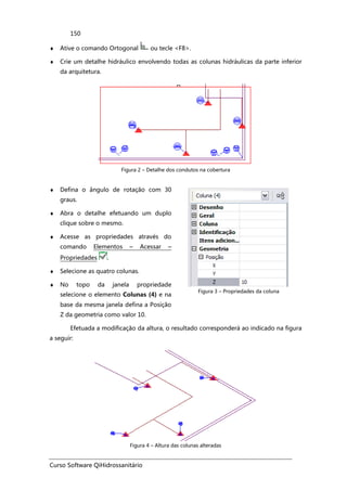 Curso Software QiHidrossanitário
150
♦ Ative o comando Ortogonal ou tecle <F8>.
♦ Crie um detalhe hidráulico envolvendo todas as colunas hidráulicas da parte inferior
da arquitetura.
Figura 2 – Detalhe dos condutos na cobertura
♦ Defina o ângulo de rotação com 30
graus.
♦ Abra o detalhe efetuando um duplo
clique sobre o mesmo.
♦ Acesse as propriedades através do
comando Elementos – Acessar –
Propriedades .
♦ Selecione as quatro colunas.
♦ No topo da janela propriedade
selecione o elemento Colunas (4) e na
base da mesma janela defina a Posição
Z da geometria como valor 10.
Figura 3 – Propriedades da coluna
Efetuada a modificação da altura, o resultado corresponderá ao indicado na figura
a seguir:
Figura 4 – Altura das colunas alteradas
 