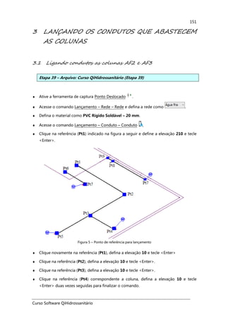 Curso Software QiHidrossanitário
151
3 LANÇANDO OS CONDUTOS QUE ABASTECEM
AS COLUNAS
3.1 Ligando condutos as colunas AF2 e AF3
Etapa 39 – Arquivo: Curso QiHidrossanitário (Etapa 39)
♦ Ative a ferramenta de captura Ponto Deslocado .
♦ Acesse o comando Lançamento – Rede – Rede e defina a rede como .
♦ Defina o material como PVC Rígido Soldável – 20 mm.
♦ Acesse o comando Lançamento – Conduto – Conduto ,
♦ Clique na referência (Pt1) indicado na figura a seguir e define a elevação 210 e tecle
<Enter>.
Figura 5 – Ponto de referência para lançamento
♦ Clique novamente na referência (Pt1), defina a elevação 10 e tecle <Enter>
♦ Clique na referência (Pt2), defina a elevação 10 e tecle <Enter>.
♦ Clique na referência (Pt3), defina a elevação 10 e tecle <Enter>.
♦ Clique na referência (Pt4) correspondente a coluna, defina a elevação 10 e tecle
<Enter> duas vezes seguidas para finalizar o comando.
 