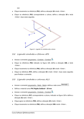 Curso Software QiHidrossanitário
152
♦ Clique novamente na referência (Pt3), defina a elevação 10 e tecle <Enter>
♦ Clique na referência (Pt5) correspondente a coluna, defina a elevação 10 e tecle
<Enter> duas vezes seguidas.
Figura 6 – Ligando os condutos até a coluna
3.2 Ligando condutos a Coluna AF1
♦ Acesse o comando Lançamento – Conduto – Conduto ,
♦ Clique na referência (Pt6) indicado na figura 169, defina a elevação 180, e tecle
<Enter>.
♦ Clique novamente na referência (Pt6), defina a elevação 10 e tecle <Enter>.
♦ Clique na referência (Pt7), defina a elevação 10 e tecle <Enter> duas vezes seguidas
para finalizar o comando.
3.3 Ligando condutos a colunas AL1
♦ Acesse o comando Lançamento – Rede – Rede e defina a rede como .
♦ Defina o material como PVC Rígido Soldável – 20 mm.
♦ Acesse o comando Lançamento – Conduto – Conduto ,
♦ Clique na referência (Pt7) correspondente a coluna, indicado na figura 169 e defina a
elevação 10, tecle <Enter>.
♦ Clique agora na referência (Pt8), defina a elevação 10 e tecle <Enter>.
♦ Clique novamente na referência (Pt8), defina a elevação 240 e tecle <Enter>.
 