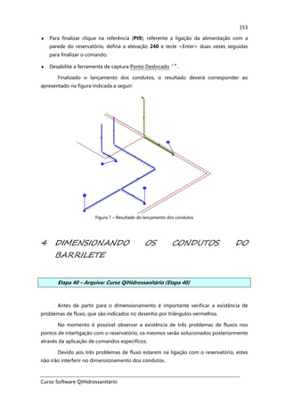 Curso Software QiHidrossanitário
153
♦ Para finalizar clique na referência (Pt9), referente a ligação da alimentação com a
parede do reservatório, defina a elevação 240 e tecle <Enter> duas vezes seguidas
para finalizar o comando.
♦ Desabilite a ferramenta de captura Ponto Deslocado .
Finalizado o lançamento dos condutos, o resultado deverá corresponder ao
apresentado na figura indicada a seguir:
Figura 7 – Resultado do lançamento dos condutos
4 DIMENSIONANDO OS CONDUTOS DO
BARRILETE
Etapa 40 – Arquivo: Curso QiHidrossanitário (Etapa 40)
Antes de partir para o dimensionamento é importante verificar a existência de
problemas de fluxo, que são indicados no desenho por triângulos vermelhos.
No momento é possível observar a existência de três problemas de fluxos nos
pontos de interligação com o reservatório, os mesmos serão solucionados posteriormente
através da aplicação de comandos específicos.
Devido aos três problemas de fluxo estarem na ligação com o reservatório, estes
não irão interferir no dimensionamento dos condutos.
 