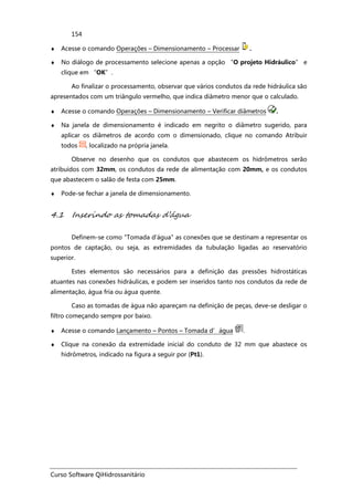 Curso Software QiHidrossanitário
154
♦ Acesse o comando Operações – Dimensionamento – Processar .
♦ No diálogo de processamento selecione apenas a opção “O projeto Hidráulico” e
clique em “OK”.
Ao finalizar o processamento, observar que vários condutos da rede hidráulica são
apresentados com um triângulo vermelho, que indica diâmetro menor que o calculado.
♦ Acesse o comando Operações – Dimensionamento – Verificar diâmetros .
♦ Na janela de dimensionamento é indicado em negrito o diâmetro sugerido, para
aplicar os diâmetros de acordo com o dimensionado, clique no comando Atribuir
todos , localizado na própria janela.
Observe no desenho que os condutos que abastecem os hidrômetros serão
atribuídos com 32mm, os condutos da rede de alimentação com 20mm, e os condutos
que abastecem o salão de festa com 25mm.
♦ Pode-se fechar a janela de dimensionamento.
4.1 Inserindo as tomadas d’água
Definem-se como "Tomada d'água" as conexões que se destinam a representar os
pontos de captação, ou seja, as extremidades da tubulação ligadas ao reservatório
superior.
Estes elementos são necessários para a definição das pressões hidrostáticas
atuantes nas conexões hidráulicas, e podem ser inseridos tanto nos condutos da rede de
alimentação, água fria ou água quente.
Caso as tomadas de água não apareçam na definição de peças, deve-se desligar o
filtro começando sempre por baixo.
♦ Acesse o comando Lançamento – Pontos – Tomada d’água .
♦ Clique na conexão da extremidade inicial do conduto de 32 mm que abastece os
hidrômetros, indicado na figura a seguir por (Pt1).
 