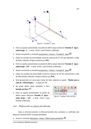 Curso Software QiHidrossanitário
155
Figura 8 – Tomadas d’água
♦ Entre as opções apresentadas na janela de definir peças selecione Tomada d’água -
saída longa - 1”, e tecle <Enter> para finalizar a definição.
♦ Acesse novamente o comando Lançamento – Pontos – Tomada d’água .
♦ Clique na conexão da extremidade inicial do conduto de 25 mm que abastece o salão
de festa, indicado na figura anterior por (Pt2).
♦ Entre as opções apresentadas na janela de definir peças selecione Tomada d’água -
saída longa – 3/4”, e tecle <Enter> para finalizar a definição.
♦ Acesse novamente o comando Lançamento – Pontos – Tomada d’água .
♦ Clique na conexão da extremidade inicial do conduto de 20 mm pertencente a rede
de alimentação, indicado na figura anterior por (Pt3).
♦ Será apresentado um aviso para mudar de rede, selecione a opção “Mudar para a
rede de <Alimentação>” e clique em OK.
♦ Na janela definir peças desabilite o filtro
Sentido de fluxo .
♦ Entre as opções apresentadas na janela de
definir peças selecione Tomada d’água -
saída longa – 1/2”, e tecle <Enter> para
finalizar a definição.
Figura 9 – Desligar o filtro de fluxo
4.2 Definindo as peças pendentes
Após o dimensionamento o dimensionamento dos condutos e a definição das
peças já é possível definir as peças pendentes.
♦ Acesse o comando Operações – Peças – Definir peças pendentes .
 