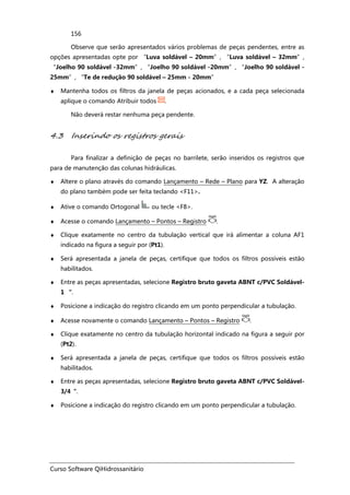 Curso Software QiHidrossanitário
156
Observe que serão apresentados vários problemas de peças pendentes, entre as
opções apresentadas opte por “Luva soldável – 20mm”, “Luva soldável – 32mm”,
“Joelho 90 soldável -32mm”, “Joelho 90 soldável -20mm”, “Joelho 90 soldável -
25mm”, “Te de redução 90 soldável – 25mm - 20mm”
♦ Mantenha todos os filtros da janela de peças acionados, e a cada peça selecionada
aplique o comando Atribuir todos .
Não deverá restar nenhuma peça pendente.
4.3 Inserindo os registros gerais
Para finalizar a definição de peças no barrilete, serão inseridos os registros que
para de manutenção das colunas hidráulicas.
♦ Altere o plano através do comando Lançamento – Rede – Plano para YZ. A alteração
do plano também pode ser feita teclando <F11>.
♦ Ative o comando Ortogonal ou tecle <F8>.
♦ Acesse o comando Lançamento – Pontos – Registro .
♦ Clique exatamente no centro da tubulação vertical que irá alimentar a coluna AF1
indicado na figura a seguir por (Pt1).
♦ Será apresentada a janela de peças, certifique que todos os filtros possíveis estão
habilitados.
♦ Entre as peças apresentadas, selecione Registro bruto gaveta ABNT c/PVC Soldável-
1 “.
♦ Posicione a indicação do registro clicando em um ponto perpendicular a tubulação.
♦ Acesse novamente o comando Lançamento – Pontos – Registro .
♦ Clique exatamente no centro da tubulação horizontal indicado na figura a seguir por
(Pt2).
♦ Será apresentada a janela de peças, certifique que todos os filtros possíveis estão
habilitados.
♦ Entre as peças apresentadas, selecione Registro bruto gaveta ABNT c/PVC Soldável-
3/4“.
♦ Posicione a indicação do registro clicando em um ponto perpendicular a tubulação.
 
