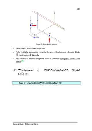 Curso Software QiHidrossanitário
157
Figura 10 – Inserção dos registros
♦ Tecle <Enter> para finalizar o comando.
♦ Feche o detalhe acessando o comando Elemento – Detalhamento – Concluir Edição
, ou clicando no X da janela.
♦ Para visualizar o desenho em planta acione o comando Operações - Exibir – Exibir
ambas .
5 INSERINDO E DIMENSIONANDO CAIXA
D’ÁGUA
Etapa 41 – Arquivo: Curso QiHidrossanitário (Etapa 41)
 