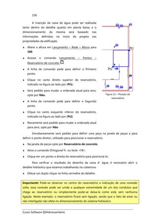 Curso Software QiHidrossanitário
158
A inserção da caixa de água pode ser realizada
tanto dentro do detalhe quanto em planta baixa, e o
dimensionamento da mesma será baseado nas
informações definidas no inicio do projeto nas
propriedades da edificação.
♦ Altere a altura em Lançamento – Rede – Altura para
180.
♦ Acesse o comando Lançamento – Pontos –
Reservatório de concreto .
♦ A linha de comando pede para definir o Primeiro
ponto.
♦ Clique no canto direito superior do reservatório,
indicado na figura ao lado por (Pt1).
♦ Será pedido para mudar a ordenada atual para zero,
opte por Não.
♦ A linha de comando pede para definir o Segundo
ponto.
♦ Clique no canto esquerdo inferior do reservatório,
indicado na figura ao lado por (Pt2).
♦ Novamente será pedido para mudar a ordenada atual
para zero, opte por Não
Figura 11 – Posição do
reservatório
Simultaneamente será pedido para definir uma peça na janela de peças e para
definir o ponto diretor, utilizado para posicionar o reservatório.
♦ Na janela de peças opte por Reservatório de concreto.
♦ Ative o comando Ortogonal ou tecle <F8>.
♦ Clique em um ponto a direita do reservatório para posicioná-lo.
Para verificar o resultado do desenho da caixa d’água, é necessário abrir o
detalhe hidráulico que estamos trabalhando na cobertura.
♦ Efetue um duplo clique na linha vermelha do detalhe.
Importante! Pode-se observar no centro do reservatório a indicação de uma conexão
solta, essa conexão pode ser unida a qualquer extremidade de um dos condutos que
chega ao reservatório ou simplesmente pode-se deixa-la como está, sem nenhuma
ligação. Neste exemplo, o reservatório ficará sem ligação, sendo que o fato de estar ou
não interligado não afeta no dimensionamento do sistema hidráulico.
 