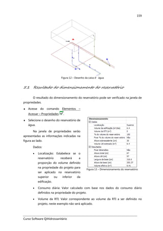 Curso Software QiHidrossanitário
159
Figura 12 – Desenho da caixa d’água
5.1 Resultado do dimensionamento do reservatório
O resultado do dimensionamento do reservatório pode ser verificado na janela de
propriedades.
♦ Acesse do comando Elementos –
Acessar – Propriedades .
♦ Selecione o desenho do reservatório de
água.
Na janela de propriedades serão
apresentadas as informações indicadas na
figura ao lado.
Dados:
• Localização: Estabelece se o
reservatório receberá a
proporção do volume definido
na propriedade do projeto para
ser aplicado no reservatório
superior ou inferior da
edificação.
Figura 13 – Dimensionamento do reservatório
• Consumo diária: Valor calculado com base nos dados do consumo diário
definidos na propriedade do projeto.
• Volume da RTI: Valor correspondente ao volume da RTI a ser definido no
projeto, neste exemplo não será aplicado.
 