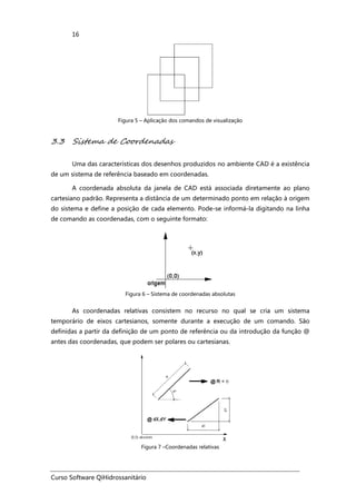 Curso Software QiHidrossanitário
16
Figura 5 – Aplicação dos comandos de visualização
3.3 Sistema de Coordenadas
Uma das características dos desenhos produzidos no ambiente CAD é a existência
de um sistema de referência baseado em coordenadas.
A coordenada absoluta da janela de CAD está associada diretamente ao plano
cartesiano padrão. Representa a distância de um determinado ponto em relação à origem
do sistema e define a posição de cada elemento. Pode-se informá-la digitando na linha
de comando as coordenadas, com o seguinte formato:
Figura 6 – Sistema de coordenadas absolutas
As coordenadas relativas consistem no recurso no qual se cria um sistema
temporário de eixos cartesianos, somente durante a execução de um comando. São
definidas a partir da definição de um ponto de referência ou da introdução da função @
antes das coordenadas, que podem ser polares ou cartesianas.
Figura 7 –Coordenadas relativas
 