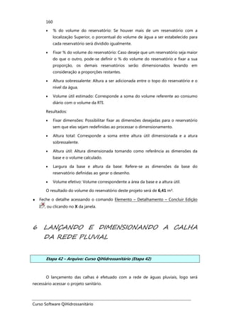 Curso Software QiHidrossanitário
160
• % do volume do reservatório: Se houver mais de um reservatório com a
localização Superior, o porcentual do volume de água a ser estabelecido para
cada reservatório será dividido igualmente.
• Fixar % do volume do reservatório: Caso deseje que um reservatório seja maior
do que o outro, pode-se definir o % do volume do reservatório e fixar a sua
proporção, os demais reservatórios serão dimensionados levando em
consideração a proporções restantes.
• Altura sobressalente: Altura a ser adicionada entre o topo do reservatório e o
nível da água.
• Volume útil estimado: Corresponde a soma do volume referente ao consumo
diário com o volume da RTI.
Resultados:
• Fixar dimensões: Possibilitar fixar as dimensões desejadas para o reservatório
sem que elas sejam redefinidas ao processar o dimensionamento.
• Altura total: Corresponde a soma entre altura útil dimensionada e a atura
sobressalente.
• Altura útil: Altura dimensionada tomando como referência as dimensões da
base e o volume calculado.
• Largura da base e altura da base: Refere-se as dimensões da base do
reservatório definidas ao gerar o desenho.
• Volume efetivo: Volume correspondente a área da base e a altura útil.
O resultado do volume do reservatório deste projeto será de 6,41 m³.
♦ Feche o detalhe acessando o comando Elemento – Detalhamento – Concluir Edição
, ou clicando no X da janela.
6 LANÇANDO E DIMENSIONANDO A CALHA
DA REDE PLUVIAL
Etapa 42 – Arquivo: Curso QiHidrossanitário (Etapa 42)
O lançamento das calhas é efetuado com a rede de águas pluviais, logo será
necessário acessar o projeto sanitário.
 