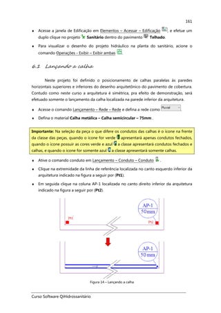 Curso Software QiHidrossanitário
161
♦ Acesse a janela de Edificação em Elementos – Acessar – Edificação , e efetue um
duplo clique no projeto Sanitário dentro do pavimento Telhado.
♦ Para visualizar o desenho do projeto hidráulico na planta do sanitário, acione o
comando Operações - Exibir – Exibir ambas .
6.1 Lançando a calha
Neste projeto foi definido o posicionamento de calhas paralelas às paredes
horizontais superiores e inferiores do desenho arquitetônico do pavimento de cobertura.
Contudo como neste curso a arquitetura é simétrica, pra efeito de demonstração, será
efetuado somente o lançamento da calha localizada na parede inferior da arquitetura.
♦ Acesse o comando Lançamento – Rede – Rede e defina a rede como .
♦ Defina o material Calha metálica – Calha semicircular – 75mm .
♦ Ative o comando conduto em Lançamento – Conduto – Conduto .
♦ Clique na extremidade da linha de referência localizada no canto esquerdo inferior da
arquitetura indicado na figura a seguir por (Pt1).
♦ Em seguida clique na coluna AP-1 localizada no canto direito inferior da arquitetura
indicado na figura a seguir por (Pt2).
Figura 14 – Lançando a calha
Importante: Na seleção da peça o que difere os condutos das calhas é o ícone na frente
da classe das peças, quando o ícone for verde apresentará apenas condutos fechados,
quando o ícone possuir as cores verde e azul a classe apresentará condutos fechados e
calhas, e quando o ícone for somente azul a classe apresentará somente calhas.
 