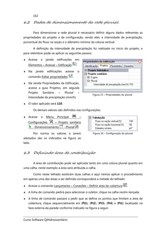 Curso Software QiHidrossanitário
162
6.2 Dados de dimensionamento da rede pluvial
Para dimensionar a rede pluvial é necessário definir alguns dados referentes as
propriedades do projeto a da configuração, sendo eles: a intensidade de precipitação,
porcentual do fluxo na seção e o diâmetro mínimo da coluna vertical.
A definição da intensidade de precipitação foi realizada no início do projeto, e
para relembrar pode-se aplicar os seguintes passos:
♦ Acesse a janela edificações em
Elementos – Acessar – Edificação .
♦ Na janela edificações acesse o
comando Editar propriedades .
♦ Na Janela Propriedades da Edificação,
acesse a guia Projetos, em seguida
Projeto Sanitário – Pluvial –
Intensidade de precipitação (mm/h).
♦ O valor aplicado será 110.
Figura 15 – Propriedades do pluvial
Os demais valores são definidos nas configurações.
♦ Acesse o Menu Principal –
Configurações – Projeto sanitário
- Dimensionamento - Pluvial .
Por norma os valores a serem
adotados são os indicados na figura ao
lado.
Figura 16 – Configuração do pluvial
6.3 Definindo área de contribuição
A área de contribuição pode ser aplicada tanto em uma coluna pluvial quanto em
uma calha, neste exemplo a área será atribuída a calha.
Como neste telhado existiram duas calhas e aqui iremos aplicar o procedimento
em apenas uma das áreas a ser definida corresponderá a metade do telhado:
♦ Acesse o comando Lançamento – Conexões – Definir área de cobertura .
♦ A linha de comando pedirá para selecionar o coletor, clique na calha recém-lançada.
♦ A linha de comando passará a pedir que se defina os pontos que limitam a área de
cobertura, clique sequencialmente em (Pt1), (Pt2), (Pt3), (Pt4) e (Pt1) localizado na
face externa da parede conforme indicado na figura a seguir.
 