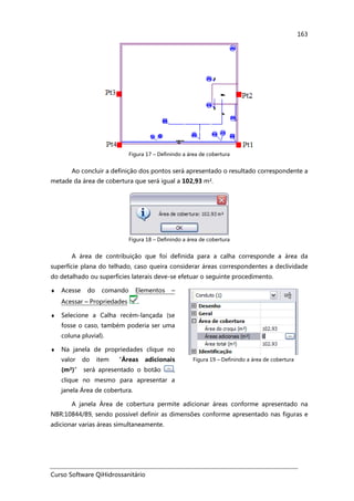 Curso Software QiHidrossanitário
163
Figura 17 – Definindo a área de cobertura
Ao concluir a definição dos pontos será apresentado o resultado correspondente a
metade da área de cobertura que será igual a 102,93 m².
Figura 18 – Definindo a área de cobertura
A área de contribuição que foi definida para a calha corresponde a área da
superfície plana do telhado, caso queira considerar áreas correspondentes a declividade
do detalhado ou superfícies laterais deve-se efetuar o seguinte procedimento.
♦ Acesse do comando Elementos –
Acessar – Propriedades .
♦ Selecione a Calha recém-lançada (se
fosse o caso, também poderia ser uma
coluna pluvial).
♦ Na janela de propriedades clique no
valor do item “Áreas adicionais
(m²)” será apresentado o botão ,
clique no mesmo para apresentar a
janela Área de cobertura.
Figura 19 – Definindo a área de cobertura
A janela Área de cobertura permite adicionar áreas conforme apresentado na
NBR:10844/89, sendo possível definir as dimensões conforme apresentado nas figuras e
adicionar varias áreas simultaneamente.
 