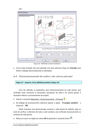 Curso Software QiHidrossanitário
164
Figura 20 – Definindo a área de cobertura
♦ Como neste exemplo não será aplicada uma área adicional clique em Cancelar para
fechar o diálogo desconsiderando as alterações.
6.4 Dimensionamento da calha e da coluna pluvial
Etapa 43 – Arquivo: Curso QiHidrossanitário (Etapa 43)
Uma vez definido os parâmetros para dimensionamento da rede pluvial, será
verificado neste momento as dimensões necessárias da calha e da coluna pluvial. É
necessário efetuar o processamento do projeto.
♦ Acesse o comando Operações – Dimensionamento – Processar .
♦ No diálogo de processamento selecione apenas a opção “O projeto sanitário” e
clique em “OK”.
Neste momento será dimensionada somente a rede pluvial do telhado, logo ao
invés de verificar o diâmetro de toda a rede sanitária, será verificado exclusivamente os
condutos da rede pluvial.
♦ Efetue um zoom na região da coluna AP-1 aplicando o comando Zoom .
 