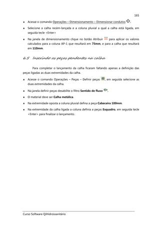 Curso Software QiHidrossanitário
165
♦ Acesse o comando Operações – Dimensionamento – Dimensionar condutos .
♦ Selecione a calha recém-lançada e a coluna pluvial a qual a calha está ligada, em
seguida tecle <Enter>
♦ Na janela de dimensionamento clique no botão Atribuir para aplicar os valores
calculados para a coluna AP-1 que resultará em 75mm, e para a calha que resultará
em 110mm.
6.5 Inserindo as peças pendentes na calha
Para completar o lançamento da calha ficaram faltando apenas a definição das
peças ligadas as duas extremidades da calha.
♦ Acesse o comando Operações – Peças – Definir peças , em seguida selecione as
duas extremidades da calha.
♦ Na janela definir peças desabilite o filtro Sentido de fluxo .
♦ O material deve ser Calha metálica.
♦ Na extremidade oposta a coluna pluvial defina a peça Cabeceira 100mm.
♦ Na extremidade da calha ligada a coluna definia a peças Esquadro, em seguida tecle
<Enter> para finalizar o lançamento.
 
