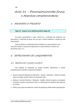 Curso Software QiHidrossanitário
166
Aula 11 - Dimensionamentos finais
e desenhos complementares
1 INICIANDO O PROJETO
Etapa 44 – Arquivo: Curso QiHidrossanitário (Etapa 44)
Os passos apresentados a seguir referem-se a verificação dos diâmetros nos
pavimentos e a definição de peças uma vez que o sistema hidráulico e sanitário já está
todo lançado.
Antes de efetuar as verificações finais de diâmetro ou peça pendente, será
necessário finalizar o lançamento espelhando as redes hidráulica e sanitária nos
pavimentos Tipo 1 e 2.
2 ESPELHANDO OS LANÇAMENTOS
2.1 Espelhando o projeto sanitário
Para espelhar as tubulações do projeto sanitário, efetuaremos o mesmo
procedimento já mostrado no pavimento Garagem:
♦ Acesse a janela de Edificação em Elementos – Acessar – Edificação , e efetue um duplo
clique no projeto sanitário dentro do pavimento Tipo 2.
♦ Aplique o comando Desenhos – Manipular – Espelhar. Selecione apenas as tubulações
do projeto sanitário do pavimento Tipo 2 e a delimitação dos detalhes. Não selecione
as colunas.;
♦ Defina como ponto de referência o centro da parede que divide ambos apartamentos;
 