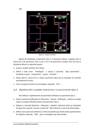 Curso Software QiHidrossanitário
168
Figura 3 - projeto sanitário
Depois de espelhado o pavimento Tipo 2 é necessário efetuar a ligação entre a
coluna CV-2 do pavimento Tipo 2 com a CV-2 do pavimento S_Festas. Para isso faz-se
necessário efetuar os seguintes passos:
♦ acesse o projeto sanitário do S_festas.
♦ Defina a rede como “Ventilação” e acesse o comando “ligar pavimentos”,
localizado na guia “Lançamento”, grupo “conduto”;
♦ Clique sobre a coluna CV-2 e clique novamente sobre ela na indicação em amarelo
que aparecerá no piso;
♦ Caso o programa emitia uma mensagem, responda “Sim”;
2.2 Espelhando o projeto hidráulico no pavimento tipo 2
Para efetuar o espelhamento do pavimento hidráulico no pavimento tipo 2:
♦ Acesse a janela de Edificação em Elementos – Acessar – Edificação , e efetue um duplo
clique no projeto Hidráulico dentro do pavimento Tipo 2.
♦ Aplique o comando Desenhos – Manipular – Espelhar. Selecione todas as tubulações
de agua fria e quente, inclusive a coluna AF . Não selecione a coluna de alimentação.;
♦ Defina como ponto de referência o centro da parede que divide ambos apartamentos.
Em seguida, responda “Não” para a mensagem que será enviada;
 