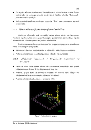 Curso Software QiHidrossanitário
169
♦ Em seguida, efetue o espelhamento de modo que as tubulações selecionadas fiquem
posicionadas no outro apartamento. Lembre-se de habilitar o botão “Ortogonal”
para efetuar esta operação.
♦ Após posicioná-las efetue um clique e responda “Sim” para a mensagem que será
apresentada.
2.3 Efetuando os ajustes no projeto hidráulico
Conforme informado será necessário efetuar alguns ajustes no lançamento
hidráulico espelhado, tais como: apagar tubulações que conectam pavimentos, a ligação
entre colunas e a substituição do lançamento do ambiente.
Iniciaremos apagando um conduto que liga os pavimentos em uma posição que
não é adequada para este projeto.
♦ o programa criou uma tubulação entre as coluna AF-1 e AF-2, ligando as colunas.
♦ Portanto, selecione este conduto clique sobre <Delete> no seu teclado.
2.3.1 Efetuando novamente o lançamento automático do
banheiro
♦ Efetue um duplo clique sobre o detalhe H4 e observe que o registro da água quente
está posicionado do lado direito do registro da água fria.
♦ Portanto, apague todas as tubulações lançadas do banheiro com exceção das
tubulações que serão utilizadas para referencia das colunas.
♦ Para isto, selecione tais tubulações e pressione <DEL>
Figura 4 - Tubulação a ser apagada
 