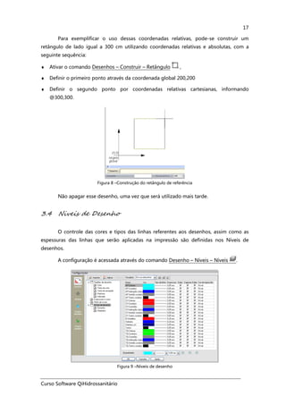 Curso Software QiHidrossanitário
17
Para exemplificar o uso dessas coordenadas relativas, pode-se construir um
retângulo de lado igual a 300 cm utilizando coordenadas relativas e absolutas, com a
seguinte sequência:
♦ Ativar o comando Desenhos – Construir – Retângulo ,
♦ Definir o primeiro ponto através da coordenada global 200,200
♦ Definir o segundo ponto por coordenadas relativas cartesianas, informando
@300,300.
Figura 8 –Construção do retângulo de referência
Não apagar esse desenho, uma vez que será utilizado mais tarde.
3.4 Niveis de Desenho
O controle das cores e tipos das linhas referentes aos desenhos, assim como as
espessuras das linhas que serão aplicadas na impressão são definidas nos Níveis de
desenhos.
A configuração é acessada através do comando Desenho – Níveis – Níveis .
Figura 9 –Níveis de desenho
 